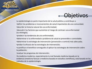 Objetivos
La epidemiología es parte importante de la salud pública y contribuye a:
•definir los problemas e inconvenientes de salud importantes de una comunidad;
•describir la historia natural de una enfermedad;
•descubrir los factores que aumentan el riesgo de contraer una enfermedad
(su etiología);
•predecir las tendencias de una enfermedad;
•determinar si la enfermedad o problema de salud es prevenible o controlable;
•determinar la estrategia de intervención (prevención o control) más adecuada;
•probar la eficacia de las estrategias de intervención;
•cuantificar el beneficio conseguido al aplicar las estrategias de intervención sobre
la población;
•evaluar los programas de intervención;
•la medicina moderna, especialmente la mal llamada medicina basada en la
evidencia (medicina factual o medicina basada en estudios científicos), está basada en los
métodos de la epidemiología.

 