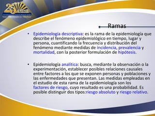Ramas
• Epidemiología descriptiva: es la rama de la epidemiología que
describe el fenómeno epidemiológico en tiempo, lugar y
persona, cuantificando la frecuencia y distribución del
fenómeno mediante medidas de incidencia, prevalencia y
mortalidad, con la posterior formulación de hipótesis.
• Epidemiología analítica: busca, mediante la observación o la
experimentación, establecer posibles relaciones causales
entre factores a los que se exponen personas y poblaciones y
las enfermedades que presentan. Las medidas empleadas en
el estudio de esta rama de la epidemiología son los
factores de riesgo, cuyo resultado es una probabilidad. Es
posible distinguir dos tipos:riesgo absoluto y riesgo relativo.

 