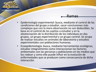 Ramas
• Epidemiología experimental: busca, mediante el control de las
condiciones del grupo a estudiar, sacar conclusiones más
complejas que con la mera observación no son deducibles. Se
basa en el control de los sujetos a estudiar y en la
aleatorización de la distribución de los individuos en dos
grupos, un grupo experimental y un grupo control. Se ocupa
de realizar estudios en animales de laboratorio y estudios
experimentales con poblaciones humanas.
• Ecoepidemiología: busca, mediante herramientas ecológicas,
estudiar integralmente como interaccionan los factores
ambientales con las personas y poblaciones en los medios que
los rodean y como ello puede influir en la evolución de
enfermedades que se producen como consecuencia de dicha
interacción.

 