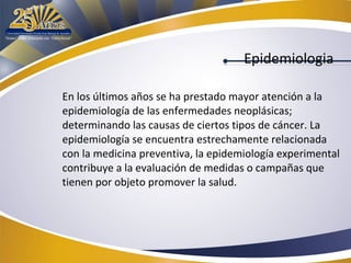 Epidemiologia
En los últimos años se ha prestado mayor atención a la
epidemiología de las enfermedades neoplásicas;
determinando las causas de ciertos tipos de cáncer. La
epidemiología se encuentra estrechamente relacionada
con la medicina preventiva, la epidemiología experimental
contribuye a la evaluación de medidas o campañas que
tienen por objeto promover la salud.

 