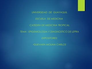 UNIVERSIDAD DE GUAYAQUIL

           ESCUELA DE MEDICINA

      CATEDRA DE MEDICINA TROPICAL

TEMA : EPIDEMIOLOGIA Y DIAGNOSTICO DE LEPRA

               EXPOSITORES:

         •GUEVARA   MOLINA CARLOS
 