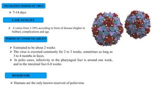 INCUBATION PERIOD OF VIRUS
 7-14 days
 Estimated to be about 2 weeks
 The virus is excreted commonly for 2 to 3 weeks, sometimes as long as
3 to 4 months in feces.
 In polio cases, infectivity in the pharyngeal foci is around one week,
and in the intestinal foci 6-8 weeks
PERIOD OF COMMUNICABILITY
RESERVOIR
 Humans are the only known reservoir of poliovirus
CASE FATILITY
 it varies from 1-10% according to form of disease (higher in
bulbar), complications and age
 