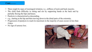 • There might be signs of meningeal irritation, i.e., stiffness of neck and back muscles.
• The child finds difficulty in sitting and sits by supporting hands at the back and by
partially flexing the hips and knees.
• Paralysis is characterized as descending.
• e.g., starting at the hip and then moving down to the distal parts of the extremity.
• Progression of paralysis to reach its maximum in the majority of cases occurs in less than
4 days
• No sign of sensory loss.
Cont.…….
 