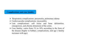 Complications and case fatality
 Respiratory complications: pneumonia, pulmonary edema
 Cardiovascular complications: myocarditis
 Late complications: soft tissue and bone deformities,
osteoporosis, and chronic distension of the colon.
 Case fatality: varies from 1% to 10% according to the form of
the disease (higher in bulbar), complications, and age ( fatality
increases with age).
 