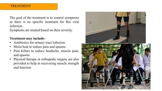 TREATMENT
The goal of the treatment is to control symptoms
as there is no specific treatment for this viral
infection.
Symptoms are treated based on their severity.
Treatment may include-
• Antibiotics for urinary tract infection
• Moist heat to reduce pain and spasms
• Pain killers to reduce headache, muscle pain,
and spasms
• Physical therapy or orthopedic surgery are also
provided to help in recovering muscle strength
and function
 