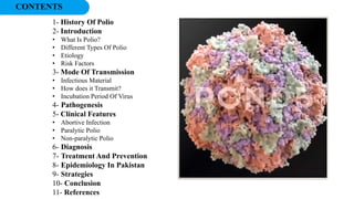 CONTENTS
1- History Of Polio
2- Introduction
• What Is Polio?
• Different Types Of Polio
• Etiology
• Risk Factors
3- Mode Of Transmission
• Infectious Material
• How does it Transmit?
• Incubation Period Of Virus
4- Pathogenesis
5- Clinical Features
• Abortive Infection
• Paralytic Polio
• Non-paralytic Polio
6- Diagnosis
7- Treatment And Prevention
8- Epidemiology In Pakistan
9- Strategies
10- Conclusion
11- References
 
