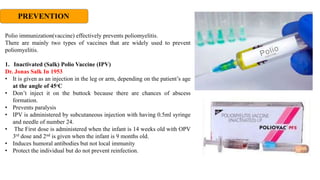 PREVENTION
Polio immunization(vaccine) effectively prevents poliomyelitis.
There are mainly two types of vaccines that are widely used to prevent
poliomyelitis.
1. Inactivated (Salk) Polio Vaccine (IPV)
Dr. Jonas Salk In 1953
• It is given as an injection in the leg or arm, depending on the patient’s age
at the angle of 45ºC
• Don’t inject it on the buttock because there are chances of abscess
formation.
• Prevents paralysis
• IPV is administered by subcutaneous injection with having 0.5ml syringe
and needle of number 24.
• The First dose is administered when the infant is 14 weeks old with OPV
3rd dose and 2nd is given when the infant is 9 months old.
• Induces humoral antibodies but not local immunity
• Protect the individual but do not prevent reinfection.
 