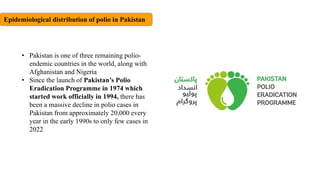 Epidemiological distribution of polio in Pakistan
• Pakistan is one of three remaining polio-
endemic countries in the world, along with
Afghanistan and Nigeria
• Since the launch of Pakistan’s Polio
Eradication Programme in 1974 which
started work officially in 1994, there has
been a massive decline in polio cases in
Pakistan from approximately 20,000 every
year in the early 1990s to only few cases in
2022
 