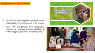 Strategies to Control Polio In Pakistan
• Pakistan has made important progress toward
stopping poliovirus transmission in the country
.
• Since 1994, the Pakistan Polio Eradication
Program me has been fighting officially to
end the crippling poliovirus from the country.
 