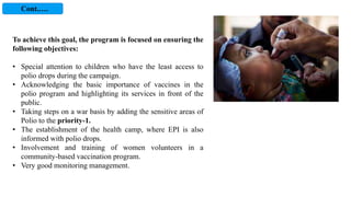 To achieve this goal, the program is focused on ensuring the
following objectives:
• Special attention to children who have the least access to
polio drops during the campaign.
• Acknowledging the basic importance of vaccines in the
polio program and highlighting its services in front of the
public.
• Taking steps on a war basis by adding the sensitive areas of
Polio to the priority-1.
• The establishment of the health camp, where EPI is also
informed with polio drops.
• Involvement and training of women volunteers in a
community-based vaccination program.
• Very good monitoring management.
Cont.….
 
