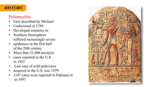 HISTORY
Poliomyelitis
• First described by Michael
• Underwood in 1789
• Developed countries in
• Northern Hemisphere
suffered increasingly severe
• epidemics in the first half
of the 20th century
• More than 21,000 paralytic
• cases reported in the U.S.
in 1952
• Last case of wild poliovirus
• acquired in the U.S. was 1979
• 1147 cases were reported in Pakistan in
in 1997
 