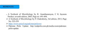 REFRENCES
 A Textbook of Microbiology by R. Ananthanarayan, C K Jayaram
Paniker, seventh edition, 2005, Page no: 491-494.
 A Textbook of Microbiology by P. Chakraborty, 3rd edition, 2013, Page
No: 555-559.
 https://www.unicef.org/pakistan/polioww
 Pakistan Polio Update: http://endpolio.com.pk/media-room/pakistan-
polio-update
 
