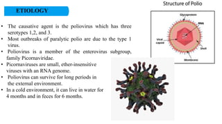 ETIOLOGY
• The causative agent is the poliovirus which has three
serotypes 1,2, and 3.
• Most outbreaks of paralytic polio are due to the type 1
virus.
• Poliovirus is a member of the enterovirus subgroup,
family Picornaviridae.
• Picornaviruses are small, ether-insensitive
viruses with an RNA genome.
• Poliovirus can survive for long periods in
the external environment.
• In a cold environment, it can live in water for
4 months and in feces for 6 months.
 
