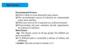 Risk Factors
Environmental Factors
 Polio is likely to occur during the rainy season.
 The environmental sources of infection are contaminated
water, food, and flies.
 Poliovirus survives for a long time in a cold environment.
 Overcrowding and poor sanitation provide opportunities
for exposure to infection.
Host Factors
Age: The disease occurs in all age groups, but children are
more susceptible.
 • In Pakistan polio is essentially a disease of infancy and
childhood
• Gender: The ratio of male to female is 3:1
 