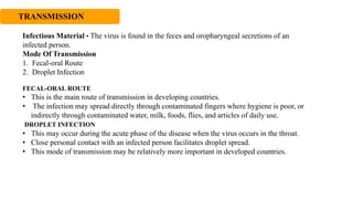 TRANSMISSION
Infectious Material • The virus is found in the feces and oropharyngeal secretions of an
infected person.
Mode Of Transmission
1. Fecal-oral Route
2. Droplet Infection
FECAL-ORAL ROUTE
• This is the main route of transmission in developing countries.
• The infection may spread directly through contaminated fingers where hygiene is poor, or
indirectly through contaminated water, milk, foods, flies, and articles of daily use.
DROPLET INFECTION
• This may occur during the acute phase of the disease when the virus occurs in the throat.
• Close personal contact with an infected person facilitates droplet spread.
• This mode of transmission may be relatively more important in developed countries.
 