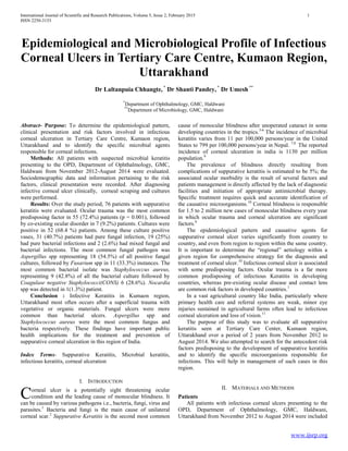 International Journal of Scientific and Research Publications, Volume 5, Issue 2, February 2015 1
ISSN 2250-3153
www.ijsrp.org
Epidemiological and Microbiological Profile of Infectious
Corneal Ulcers in Tertiary Care Centre, Kumaon Region,
Uttarakhand
Dr Laltanpuia Chhangte,*
Dr Shanti Pandey, *
Dr Umesh **
*
Department of Ophthalmology, GMC, Haldwani
**
Department of Microbiology, GMC, Haldwani
Abstract- Purpose: To determine the epidemiological pattern,
clinical presentation and risk factors involved in infectious
corneal ulceration in Tertiary Care Centre, Kumaon region,
Uttarakhand and to identify the specific microbial agents
responsible for corneal infections.
Methods: All patients with suspected microbial keratitis
presenting to the OPD, Department of Ophthalmology, GMC,
Haldwani from November 2012-August 2014 were evaluated.
Sociodemographic data and information pertaining to the risk
factors, clinical presentation were recorded. After diagnosing
infective corneal ulcer clinically, corneal scraping and cultures
were performed.
Results: Over the study period, 76 patients with suppurative
keratitis were evaluated. Ocular trauma was the most common
predisposing factor in 55 (72.4%) patients (p = 0.001), followed
by co-existing ocular disorder in 7 (9.2%) patients. Cultures were
positive in 52 (68.4 %) patients. Among these culture positive
vases, 31 (40.7%) patients had pure fungal infection, 19 (25%)
had pure bacterial infections and 2 (2.6%) had mixed fungal and
bacterial infections. The most common fungal pathogen was
Aspergillus spp representing 18 (54.5%) of all positive fungal
cultures, followed by Fusarium spp in 11 (33.3%) instances. The
most common bacterial isolate was Staphylococcus aureus,
representing 9 (42.8%) of all the bacterial culture followed by
Coagulase negative Staphylococci(CONS) 6 (28.6%). Nocardia
spp was detected in 1(1.3%) patient.
Conclusion : Infective Keratitis in Kumaon region,
Uttarakhand most often occurs after a superficial trauma with
vegetative or organic materials. Fungal ulcers were more
common than bacterial ulcers. Aspergillus spp and
Staphylococcus aureus were the most common fungus and
bacteria respectively. These findings have important public
health implications for the treatment and prevention of
suppurative corneal ulceration in this region of India.
Index Terms- Suppurative Keratitis, Microbial keratitis,
infectious keratitis, corneal ulceration
I. INTRODUCTION
orneal ulcer is a potentially sight threatening ocular
condition and the leading cause of monocular blindness. It
can be caused by various pathogens i.e., bacteria, fungi, virus and
parasites.1
Bacteria and fungi is the main cause of unilateral
corneal scar.2
Suppurative Keratitis is the second most common
cause of monocular blindness after unoperated cataract in some
developing countries in the tropics.3-6
The incidence of microbial
keratitis varies from 11 per 100,000 persons/year in the United
States to 799 per 100,000 persons/year in Nepal. 7,8
The reported
incidence of corneal ulceration in india is 1130 per million
population.9
The prevalence of blindness directly resulting from
complications of suppurative keratitis is estimated to be 5%; the
associated ocular morbidity is the result of several factors and
patients management is directly affected by the lack of diagnostic
facilities and initiation of appropriate antimicrobial therapy.
Specific treatment requires quick and accurate identification of
the causative microorganisms.10
Corneal blindness is responsible
for 1.5 to 2 million new cases of monocular blindness every year
in which ocular trauma and corneal ulceration are significant
factors.6
The epidemiological pattern and causative agents for
suppurative corneal ulcer varies significantly from country to
country, and even from region to region within the same country.
It is important to determine the “regional” aetiology within a
given region for comprehensive strategy fot the diagnosis and
treatment of corneal ulcer.10
Infectious corneal ulcer is associated
with some predisposing factors. Ocular trauma is a far more
common predisposing of infectious Keratitis in developing
countries, whereas pre-existing ocular disease and contact lens
are common risk factors in developed countries.1
In a vast agricultural country like India, particularly where
primary health care and referral systems are weak, minor eye
injuries sustained in agricultural farms often lead to infectious
corneal ulceration and loss of vision.11
The purpose of this study was to evaluate all suppurative
keratitis seen at Tertiary Care Center, Kumaon region,
Uttarakhand over a period of 2 years from November 2012 to
August 2014. We also attempted to search for the antecedent risk
factors predisposing to the development of suppurative keratitis
and to identify the specific microorganisms responsible for
infections. This will help in management of such cases in this
region.
II. MATERIALS AND METHODS
Patients
All patients with infectious corneal ulcers presenting to the
OPD, Department of Ophthalmology, GMC, Haldwani,
Uttarakhand from November 2012 to August 2014 were included
C
 