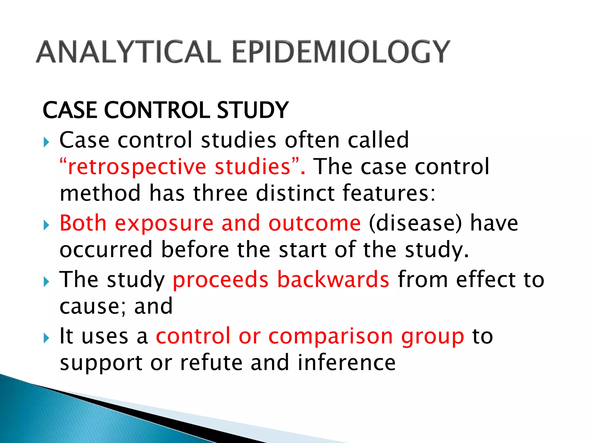 CASE CONTROL STUDY
 Case control studies often called
“retrospective studies”. The case control
method has three distinct features:
 Both exposure and outcome (disease) have
occurred before the start of the study.
 The study proceeds backwards from effect to
cause; and
 It uses a control or comparison group to
support or refute and inference
 