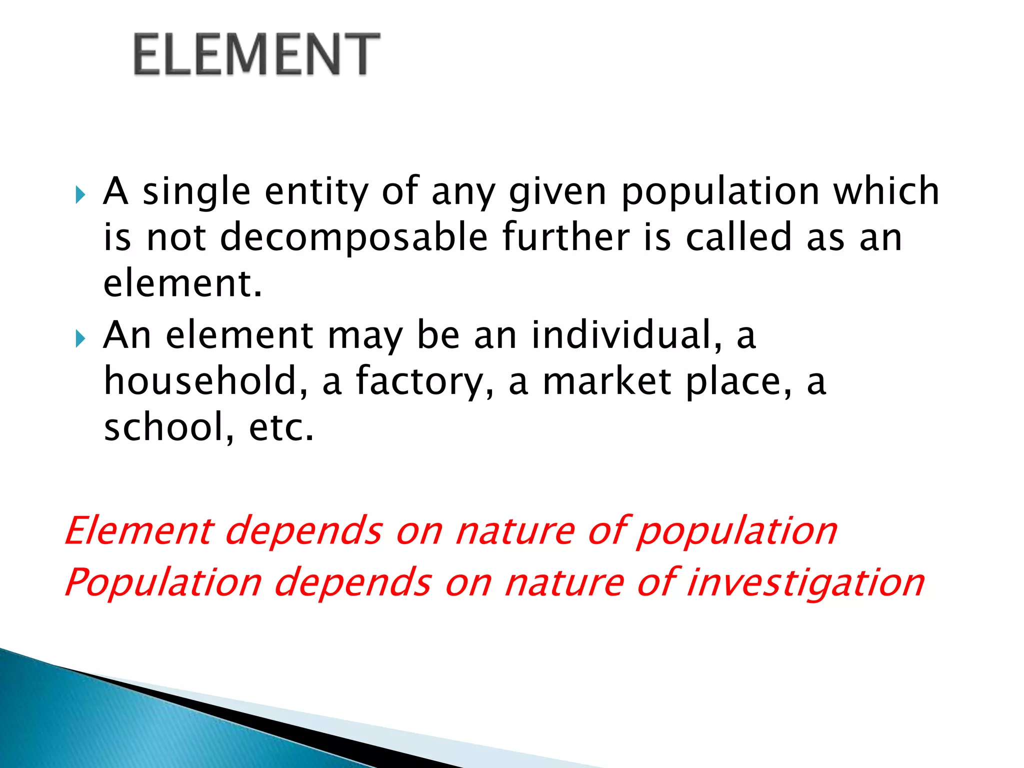  A single entity of any given population which
is not decomposable further is called as an
element.
 An element may be an individual, a
household, a factory, a market place, a
school, etc.
Element depends on nature of population
Population depends on nature of investigation
 