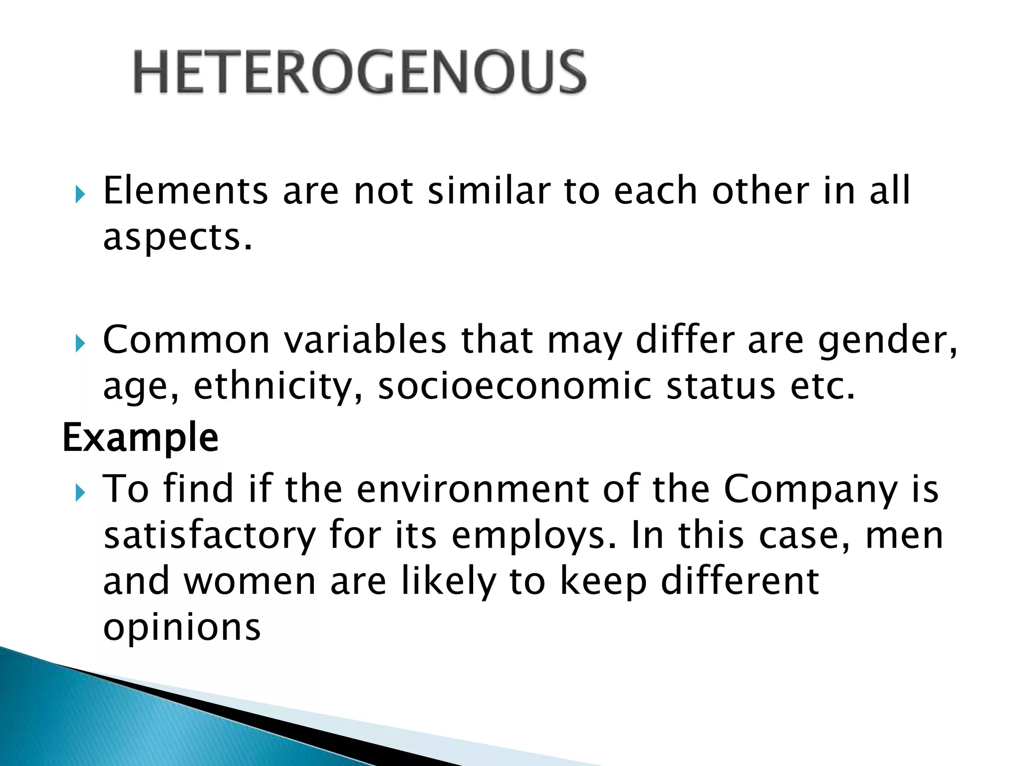  Elements are not similar to each other in all
aspects.
 Common variables that may differ are gender,
age, ethnicity, socioeconomic status etc.
Example
 To find if the environment of the Company is
satisfactory for its employs. In this case, men
and women are likely to keep different
opinions
 