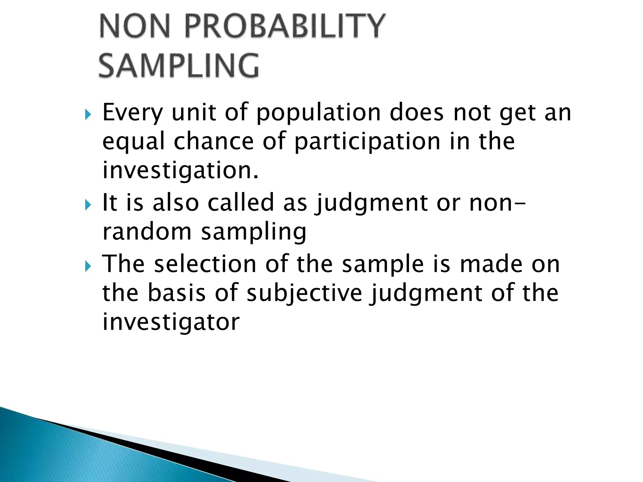  Every unit of population does not get an
equal chance of participation in the
investigation.
 It is also called as judgment or non-
random sampling
 The selection of the sample is made on
the basis of subjective judgment of the
investigator
 