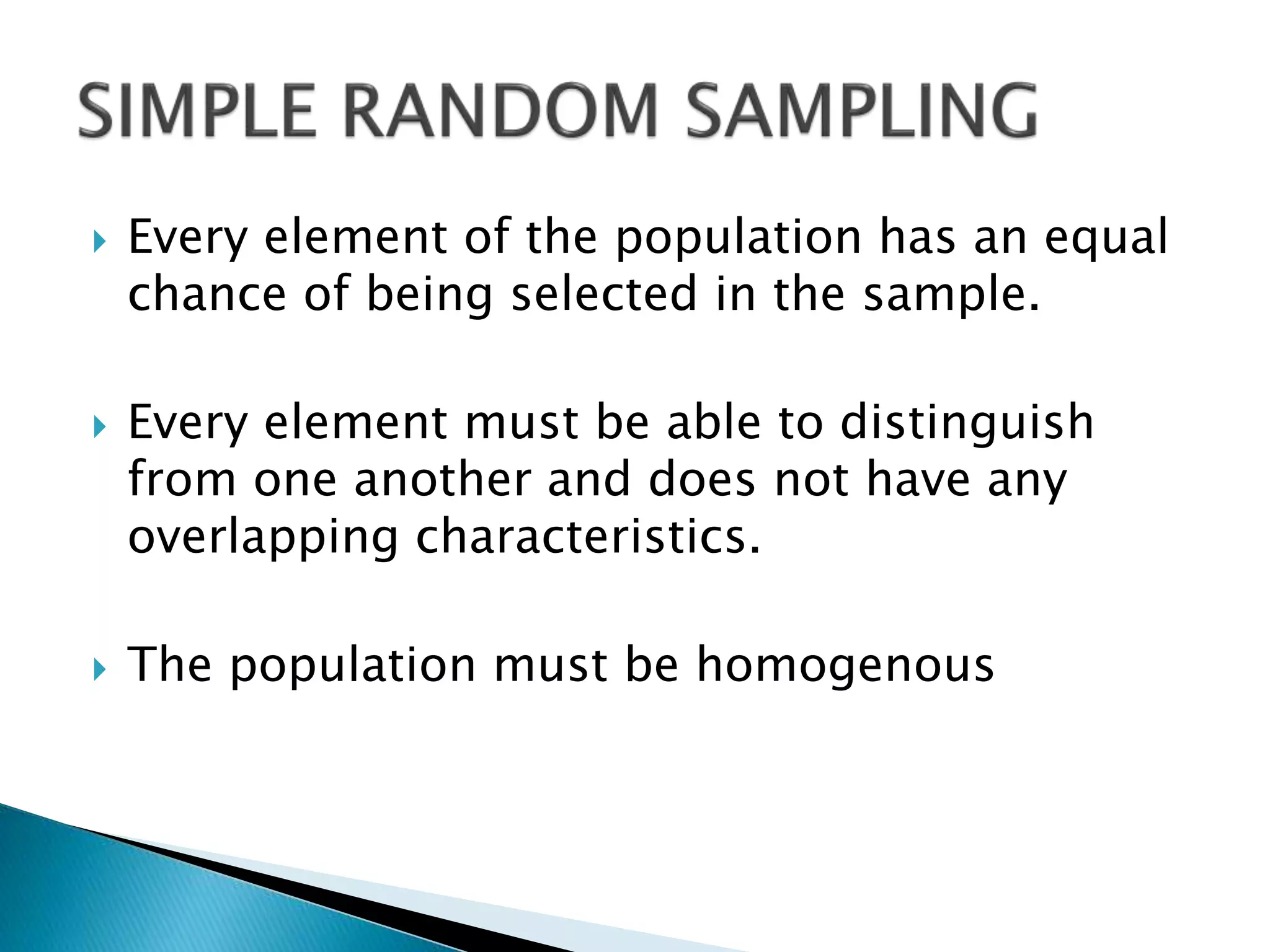  Every element of the population has an equal
chance of being selected in the sample.
 Every element must be able to distinguish
from one another and does not have any
overlapping characteristics.
 The population must be homogenous
 