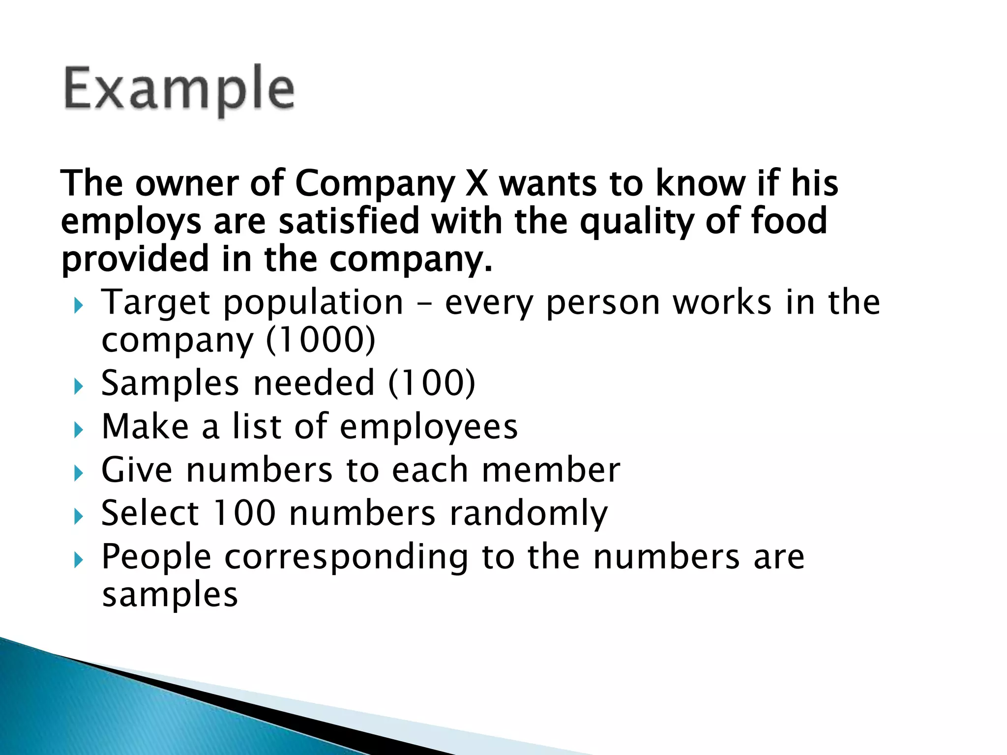 The owner of Company X wants to know if his
employs are satisfied with the quality of food
provided in the company.
 Target population – every person works in the
company (1000)
 Samples needed (100)
 Make a list of employees
 Give numbers to each member
 Select 100 numbers randomly
 People corresponding to the numbers are
samples
 