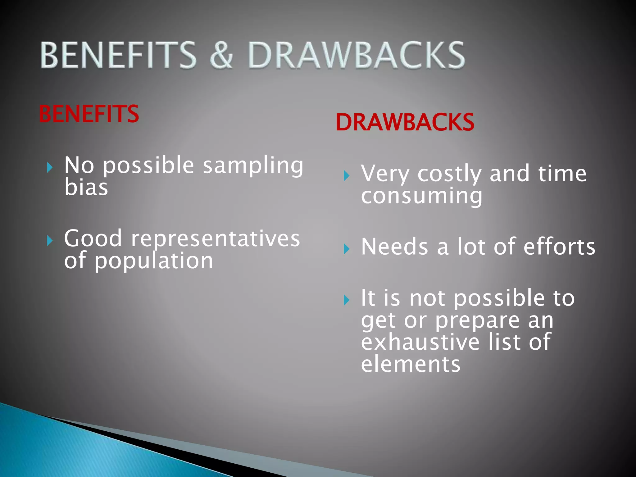BENEFITS
 No possible sampling
bias
 Good representatives
of population
DRAWBACKS
 Very costly and time
consuming
 Needs a lot of efforts
 It is not possible to
get or prepare an
exhaustive list of
elements
 