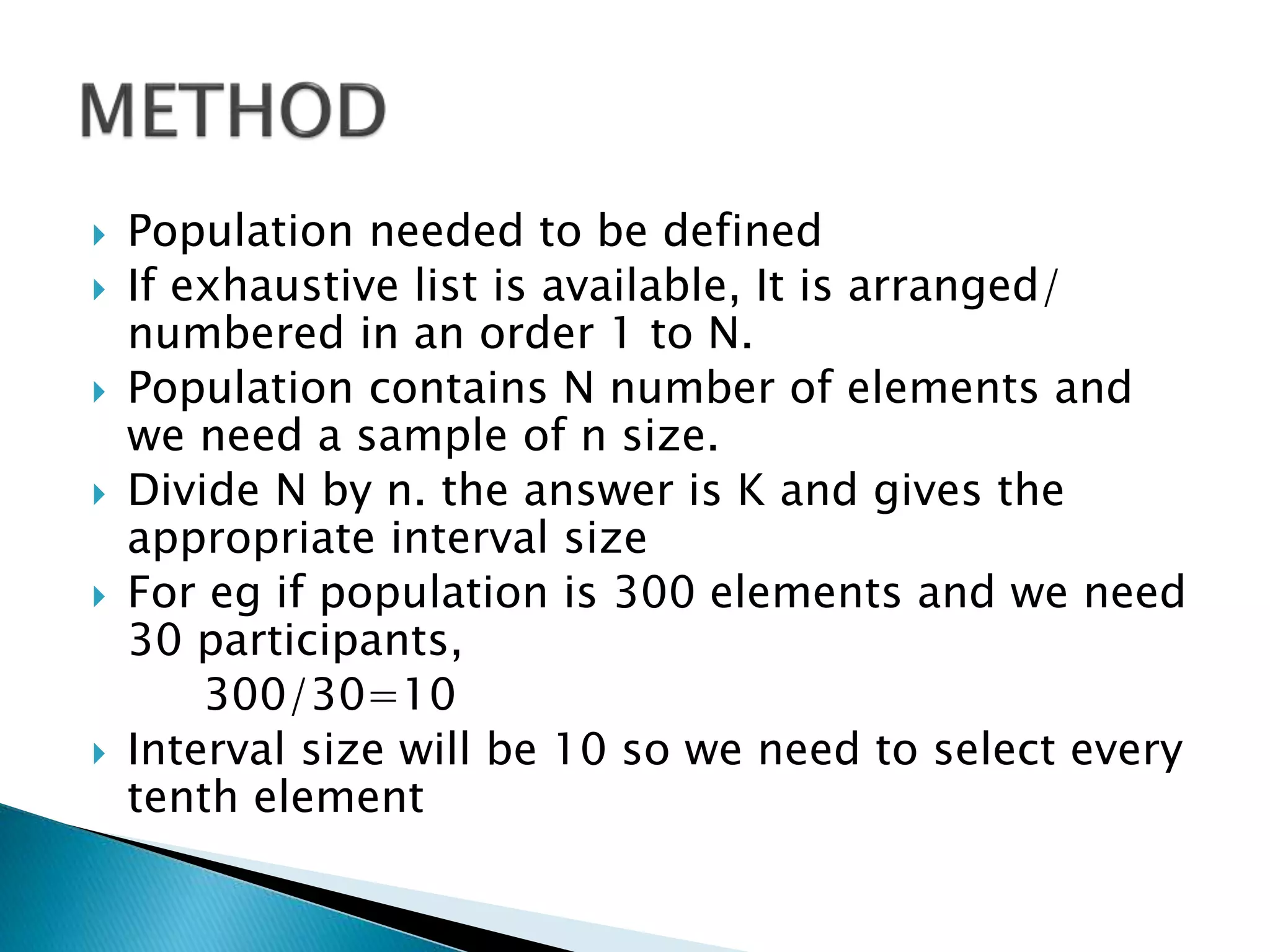  Population needed to be defined
 If exhaustive list is available, It is arranged/
numbered in an order 1 to N.
 Population contains N number of elements and
we need a sample of n size.
 Divide N by n. the answer is K and gives the
appropriate interval size
 For eg if population is 300 elements and we need
30 participants,
300/30=10
 Interval size will be 10 so we need to select every
tenth element
 