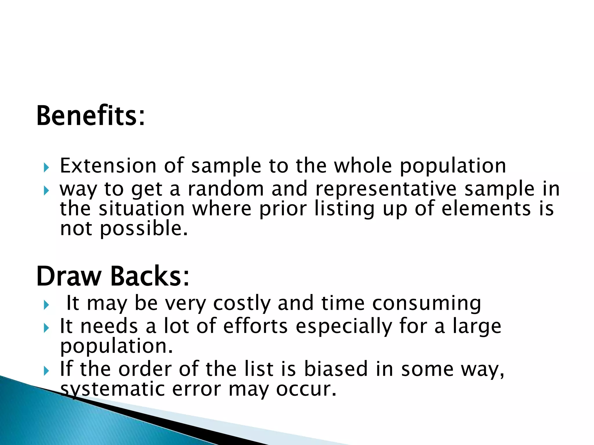 Benefits:
 Extension of sample to the whole population
 way to get a random and representative sample in
the situation where prior listing up of elements is
not possible.
Draw Backs:
 It may be very costly and time consuming
 It needs a lot of efforts especially for a large
population.
 If the order of the list is biased in some way,
systematic error may occur.
 
