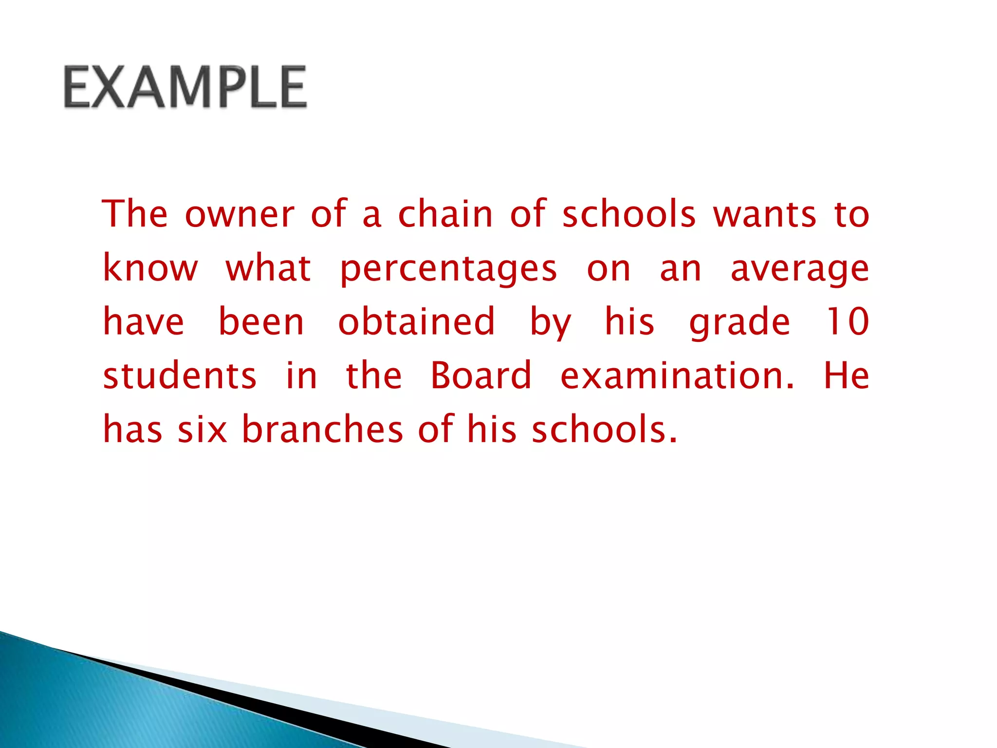 The owner of a chain of schools wants to
know what percentages on an average
have been obtained by his grade 10
students in the Board examination. He
has six branches of his schools.
 