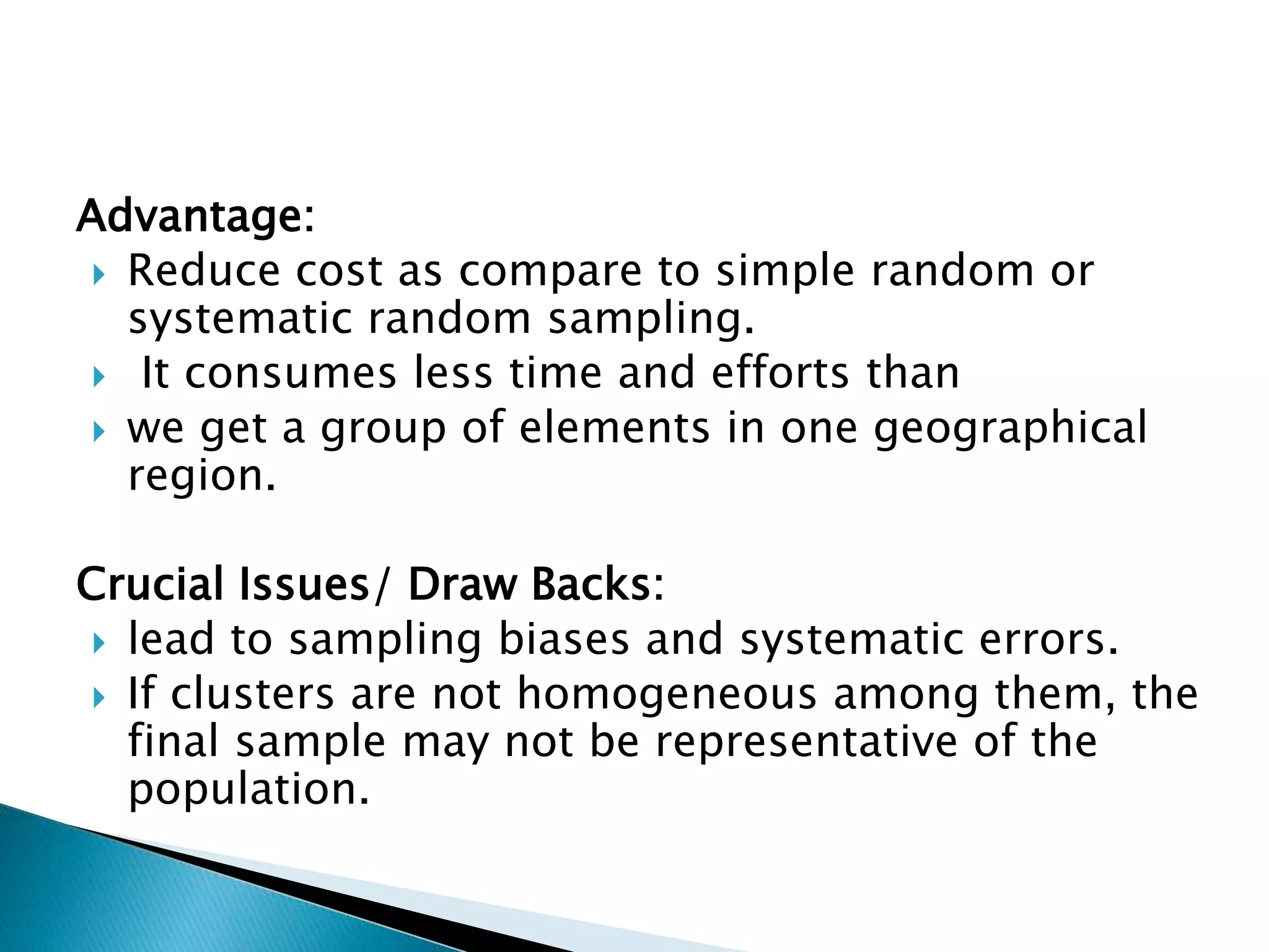 Advantage:
 Reduce cost as compare to simple random or
systematic random sampling.
 It consumes less time and efforts than
 we get a group of elements in one geographical
region.
Crucial Issues/ Draw Backs:
 lead to sampling biases and systematic errors.
 If clusters are not homogeneous among them, the
final sample may not be representative of the
population.
 