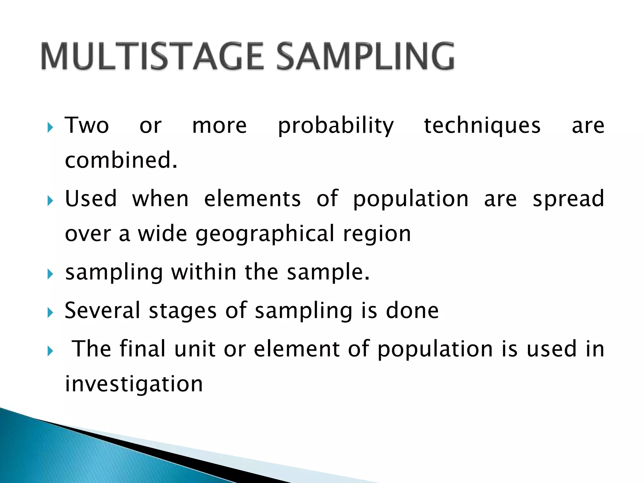  Two or more probability techniques are
combined.
 Used when elements of population are spread
over a wide geographical region
 sampling within the sample.
 Several stages of sampling is done
 The final unit or element of population is used in
investigation
 