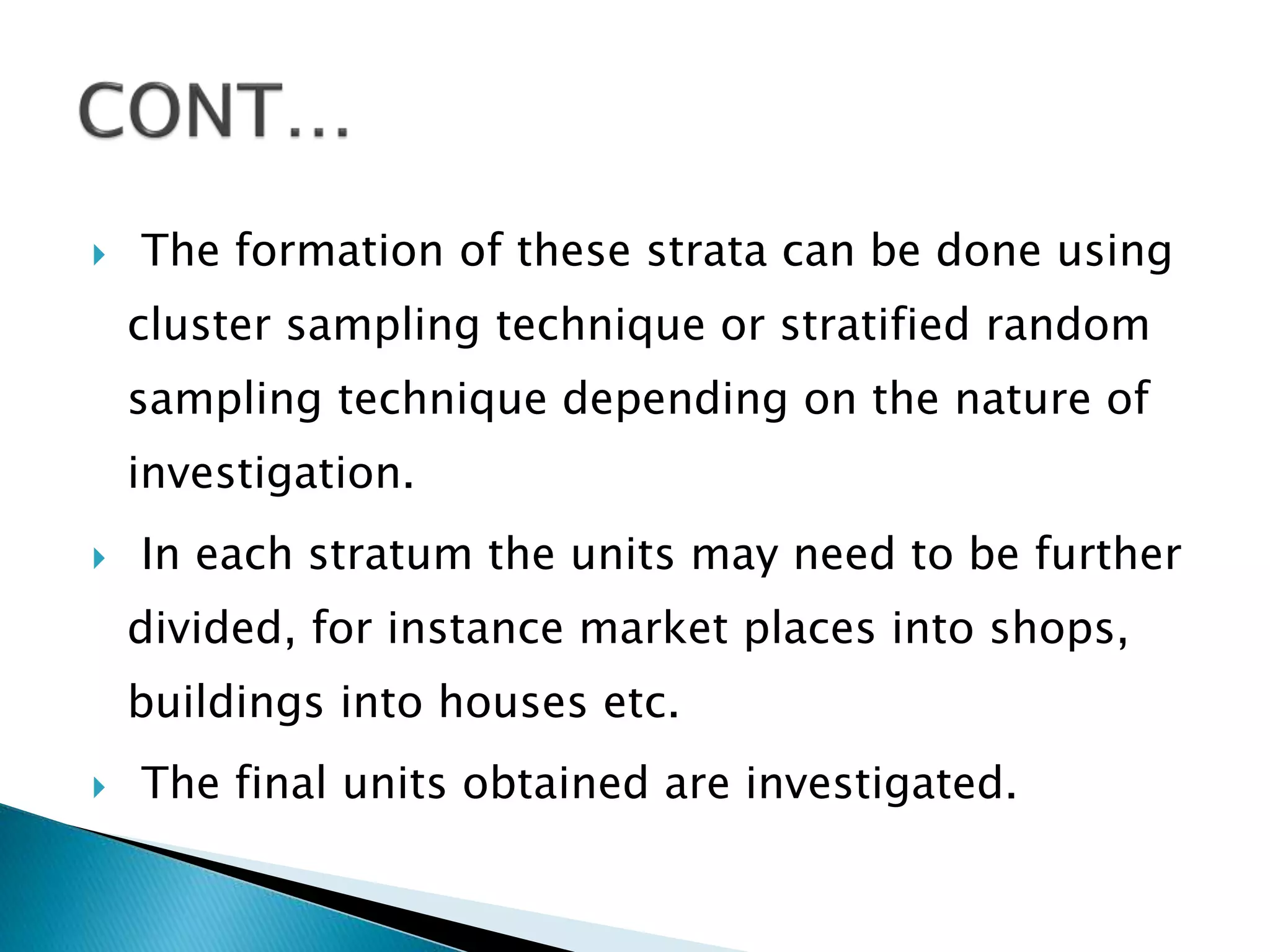  The formation of these strata can be done using
cluster sampling technique or stratified random
sampling technique depending on the nature of
investigation.
 In each stratum the units may need to be further
divided, for instance market places into shops,
buildings into houses etc.
 The final units obtained are investigated.
 