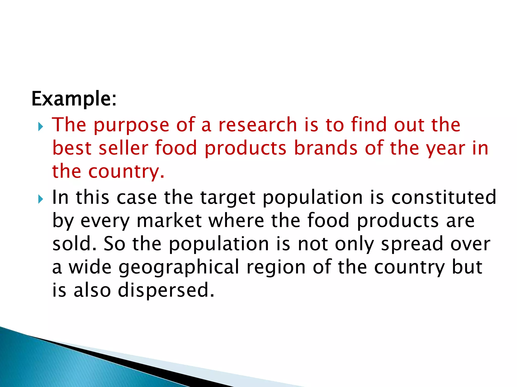 Example:
 The purpose of a research is to find out the
best seller food products brands of the year in
the country.
 In this case the target population is constituted
by every market where the food products are
sold. So the population is not only spread over
a wide geographical region of the country but
is also dispersed.
 