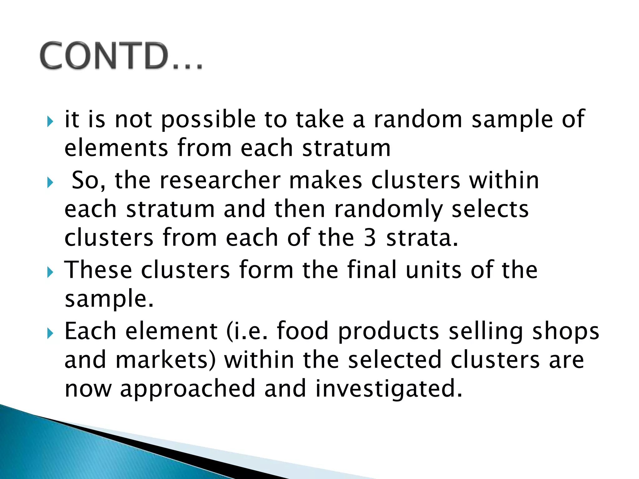  it is not possible to take a random sample of
elements from each stratum
 So, the researcher makes clusters within
each stratum and then randomly selects
clusters from each of the 3 strata.
 These clusters form the final units of the
sample.
 Each element (i.e. food products selling shops
and markets) within the selected clusters are
now approached and investigated.
 