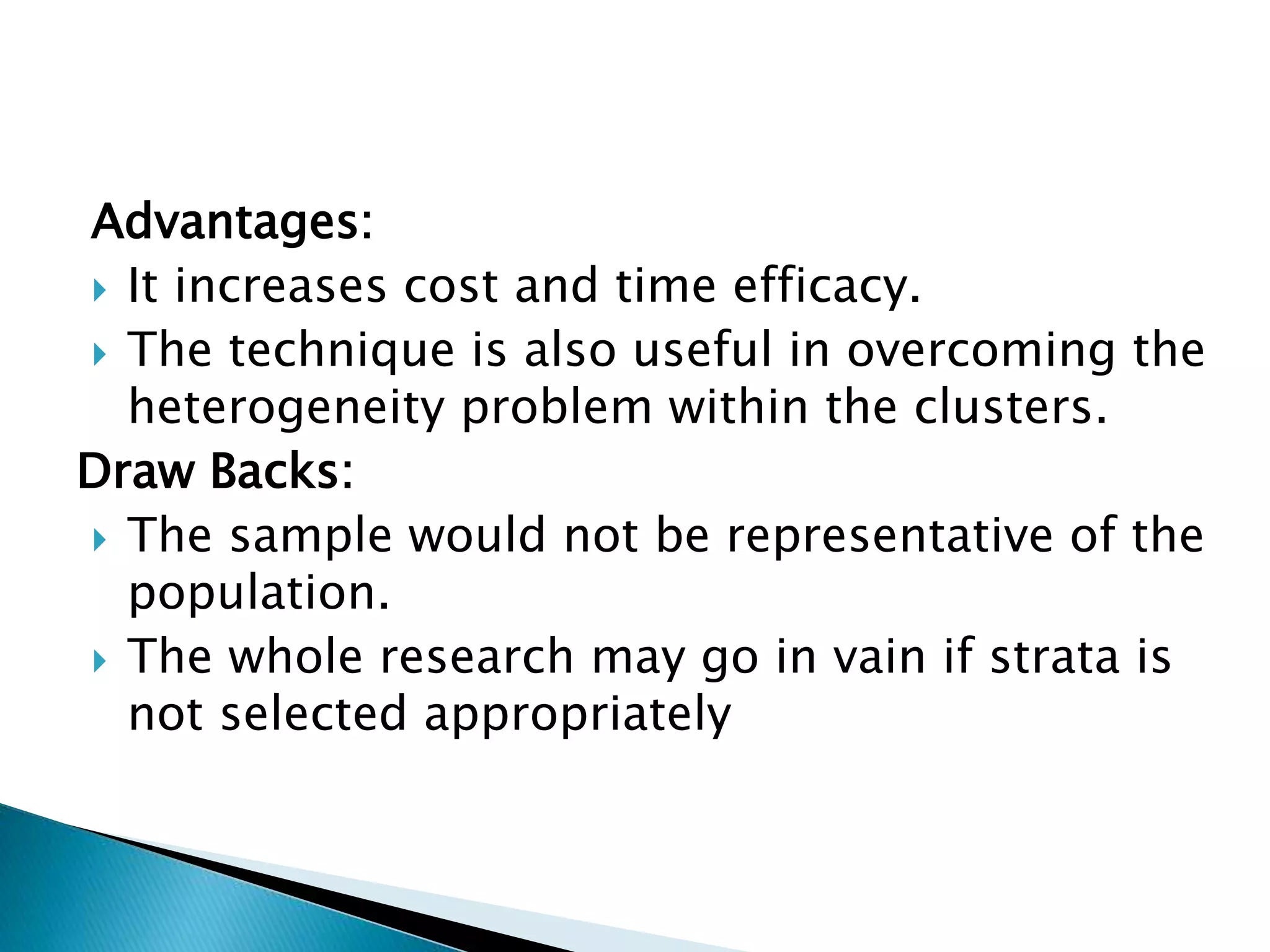 Advantages:
 It increases cost and time efficacy.
 The technique is also useful in overcoming the
heterogeneity problem within the clusters.
Draw Backs:
 The sample would not be representative of the
population.
 The whole research may go in vain if strata is
not selected appropriately
 