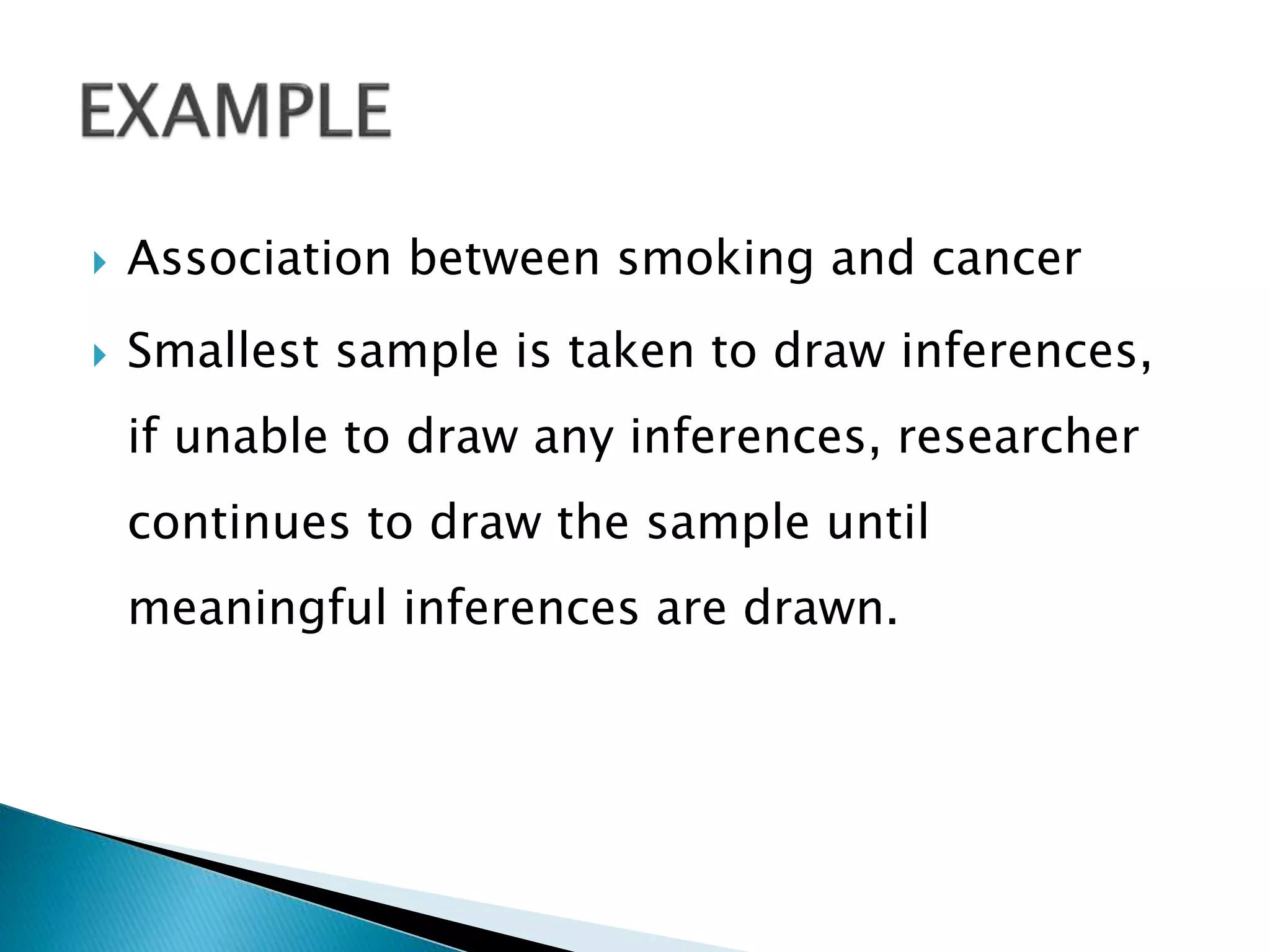  Association between smoking and cancer
 Smallest sample is taken to draw inferences,
if unable to draw any inferences, researcher
continues to draw the sample until
meaningful inferences are drawn.
 