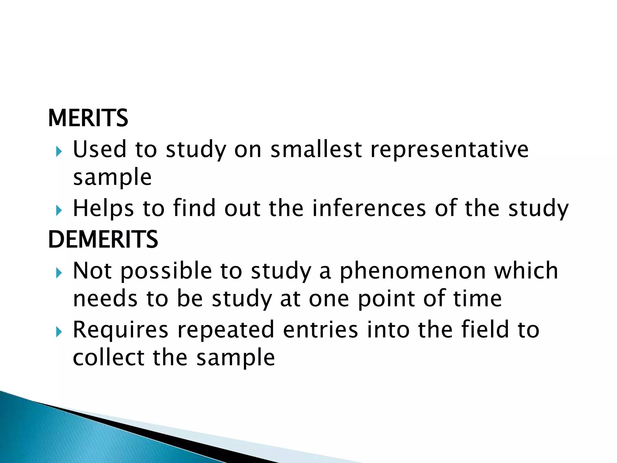 MERITS
 Used to study on smallest representative
sample
 Helps to find out the inferences of the study
DEMERITS
 Not possible to study a phenomenon which
needs to be study at one point of time
 Requires repeated entries into the field to
collect the sample
 