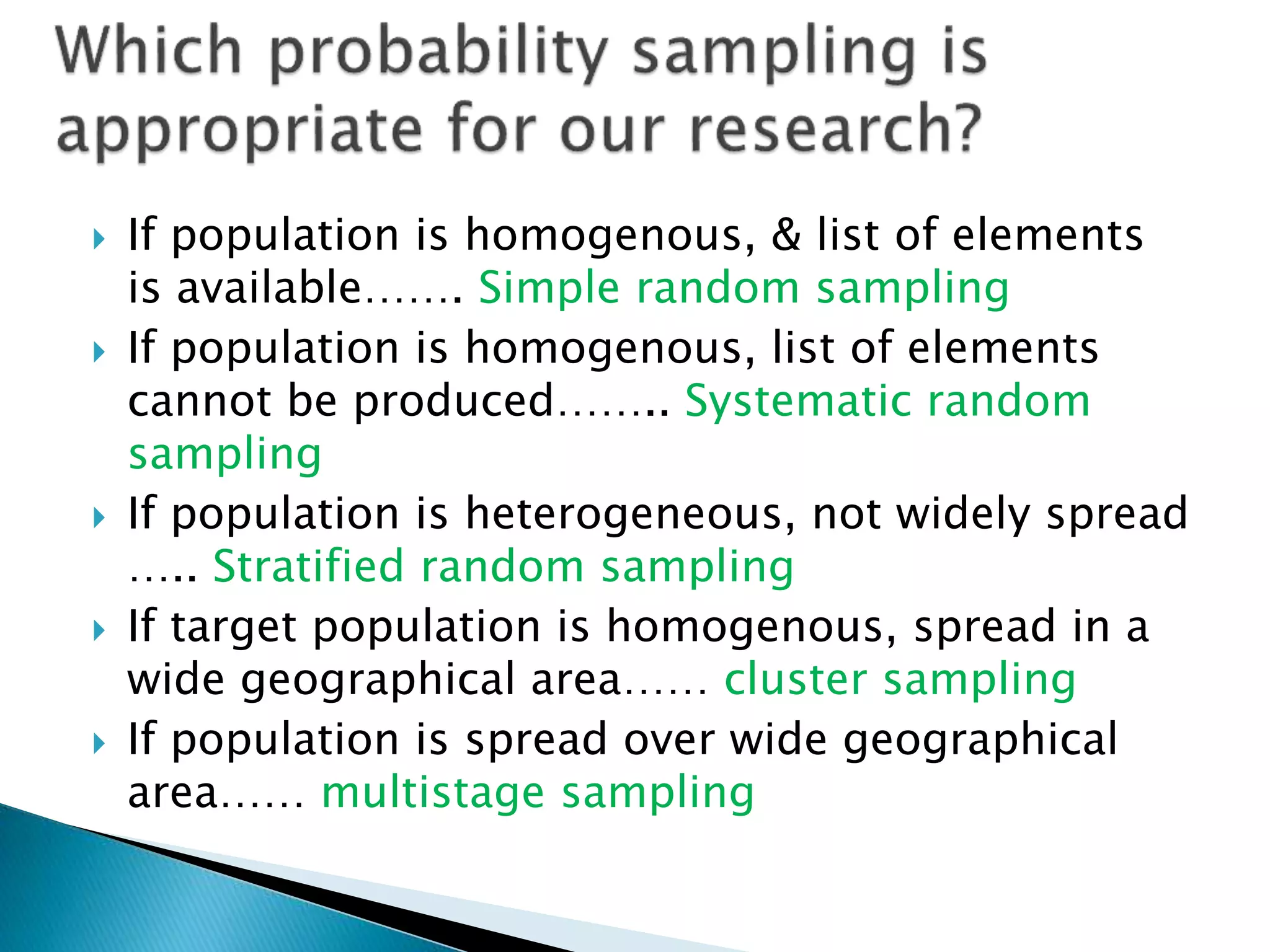  If population is homogenous, & list of elements
is available……. Simple random sampling
 If population is homogenous, list of elements
cannot be produced…….. Systematic random
sampling
 If population is heterogeneous, not widely spread
….. Stratified random sampling
 If target population is homogenous, spread in a
wide geographical area…… cluster sampling
 If population is spread over wide geographical
area…… multistage sampling
 