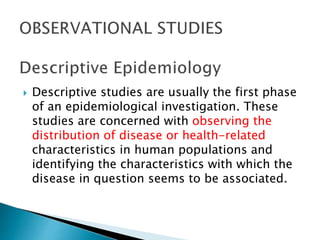  Descriptive studies are usually the first phase
of an epidemiological investigation. These
studies are concerned with observing the
distribution of disease or health-related
characteristics in human populations and
identifying the characteristics with which the
disease in question seems to be associated.
 