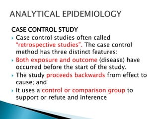 CASE CONTROL STUDY
 Case control studies often called
“retrospective studies”. The case control
method has three distinct features:
 Both exposure and outcome (disease) have
occurred before the start of the study.
 The study proceeds backwards from effect to
cause; and
 It uses a control or comparison group to
support or refute and inference
 