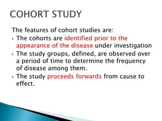 The features of cohort studies are:
 The cohorts are identified prior to the
appearance of the disease under investigation
 The study groups, defined, are observed over
a period of time to determine the frequency
of disease among them.
 The study proceeds forwards from cause to
effect.
 