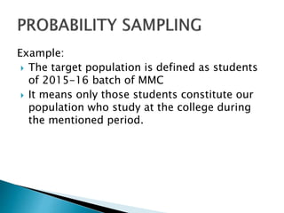 Example:
 The target population is defined as students
of 2015-16 batch of MMC
 It means only those students constitute our
population who study at the college during
the mentioned period.
 