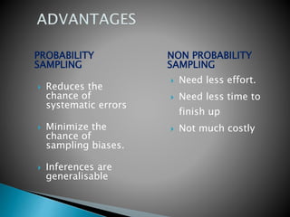 PROBABILITY
SAMPLING
 Reduces the
chance of
systematic errors
 Minimize the
chance of
sampling biases.
 Inferences are
generalisable
NON PROBABILITY
SAMPLING
 Need less effort.
 Need less time to
finish up
 Not much costly
 