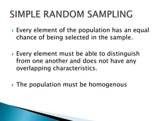  Every element of the population has an equal
chance of being selected in the sample.
 Every element must be able to distinguish
from one another and does not have any
overlapping characteristics.
 The population must be homogenous
 