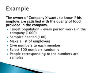 The owner of Company X wants to know if his
employs are satisfied with the quality of food
provided in the company.
 Target population – every person works in the
company (1000)
 Samples needed (100)
 Make a list of employees
 Give numbers to each member
 Select 100 numbers randomly
 People corresponding to the numbers are
samples
 