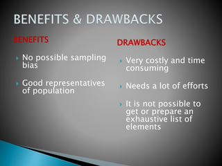 BENEFITS
 No possible sampling
bias
 Good representatives
of population
DRAWBACKS
 Very costly and time
consuming
 Needs a lot of efforts
 It is not possible to
get or prepare an
exhaustive list of
elements
 