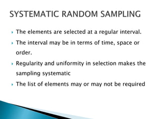  The elements are selected at a regular interval.
 The interval may be in terms of time, space or
order.
 Regularity and uniformity in selection makes the
sampling systematic
 The list of elements may or may not be required
 