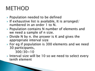  Population needed to be defined
 If exhaustive list is available, It is arranged/
numbered in an order 1 to N.
 Population contains N number of elements and
we need a sample of n size.
 Divide N by n. the answer is K and gives the
appropriate interval size
 For eg if population is 300 elements and we need
30 participants,
300/30=10
 Interval size will be 10 so we need to select every
tenth element
 