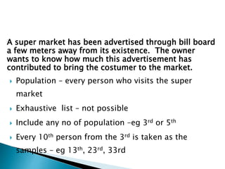 A super market has been advertised through bill board
a few meters away from its existence. The owner
wants to know how much this advertisement has
contributed to bring the costumer to the market.
 Population – every person who visits the super
market
 Exhaustive list – not possible
 Include any no of population –eg 3rd or 5th
 Every 10th person from the 3rd is taken as the
samples – eg 13th, 23rd, 33rd
 